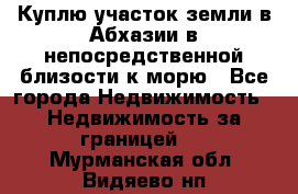 Куплю участок земли в Абхазии в непосредственной близости к морю - Все города Недвижимость » Недвижимость за границей   . Мурманская обл.,Видяево нп